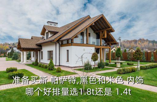 准备买新 帕萨特,黑色和米色 内饰哪个好排量选1.8t还是 1.4t