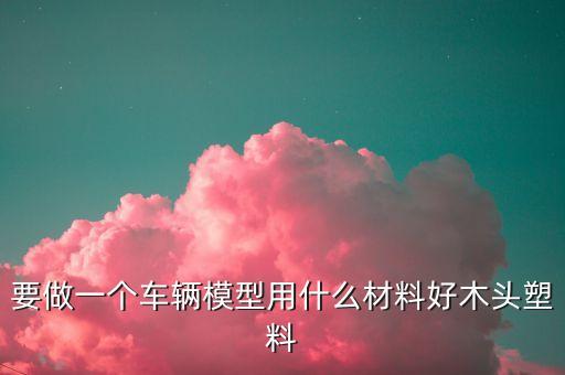 要做一个车辆模型用什么材料好木头塑料
