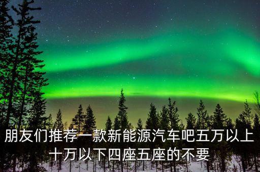 朋友们推荐一款新能源汽车吧五万以上十万以下四座五座的不要