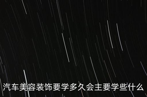 汽车美容内饰改装要学多久，汽车美容装饰要学多久会主要学些什么