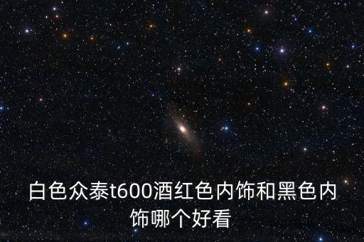 白色众泰t600酒红色内饰和黑色内饰哪个好看