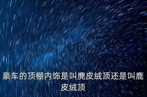 豪车的顶棚内饰是叫麂皮绒顶还是叫鹿皮绒顶