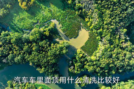 洗汽车车顶内饰用什么最好，用什么清洗车顶内饰