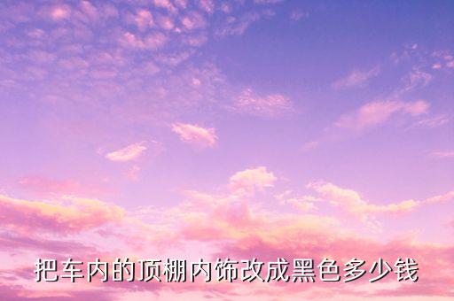 把车内的顶棚内饰改成黑色多少钱