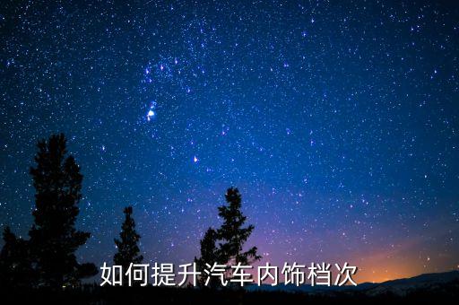 汽车怎么改装内饰更高级，汽车之家 怎么改装内饰能显得豪华感