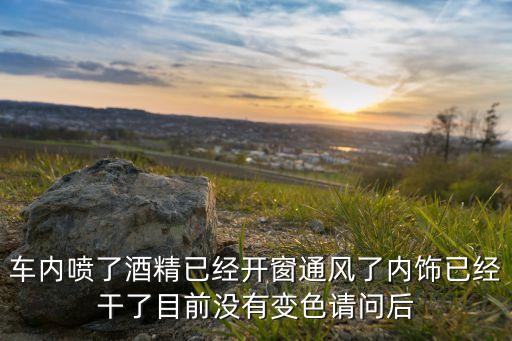 车内喷了酒精已经开窗通风了内饰已经干了目前没有变色请问后