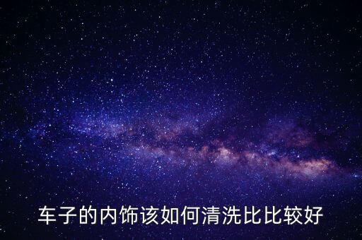 车子的内饰该如何清洗比比较好