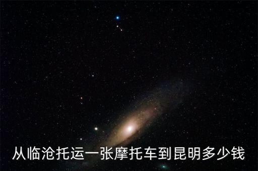 临沧汽车改内饰多少钱一次，从临沧托运一张摩托车到昆明多少钱