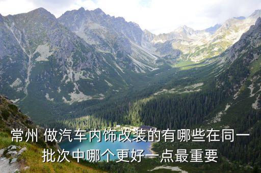 常州 做汽车内饰改装的有哪些在同一批次中哪个更好一点最重要