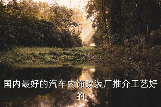崇州改汽车内饰哪里好，求各位车友推崇一个成都汽车改装公司本人想改下车内的一些装饰