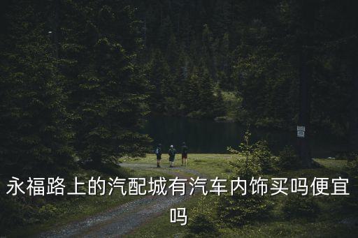 永福路上的汽配城有汽车内饰买吗便宜吗