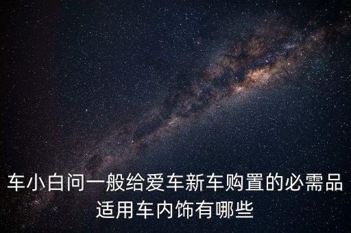 车小白问一般给爱车新车购置的必需品适用车内饰有哪些