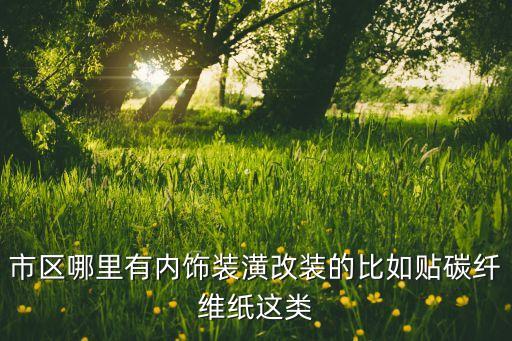 市区哪里有内饰装潢改装的比如贴碳纤维纸这类
