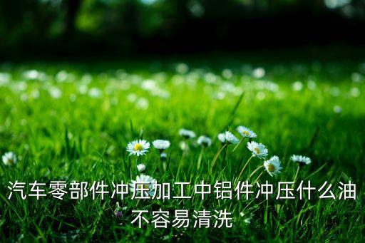 汽车零部件冲压加工中铝件冲压什么油不容易清洗