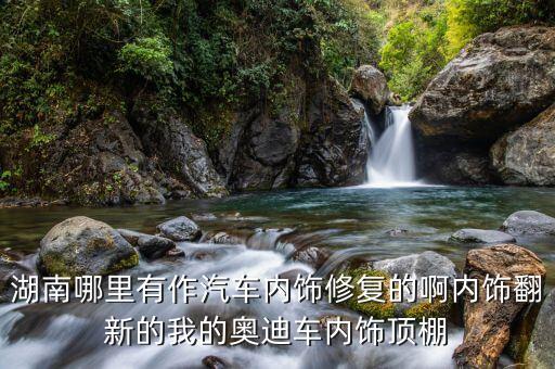 湖南哪里有作汽车内饰修复的啊内饰翻新的我的奥迪车内饰顶棚