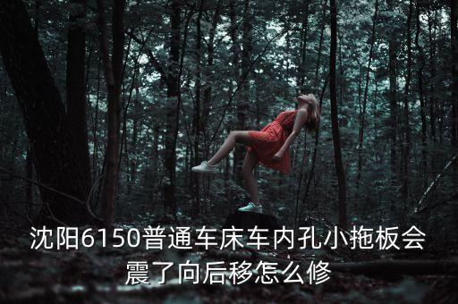 沈阳6150普通车床车内孔小拖板会震了向后移怎么修