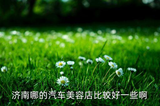 济南汽车内饰精洗哪里好，济南哪的汽车美容店比较好一些啊