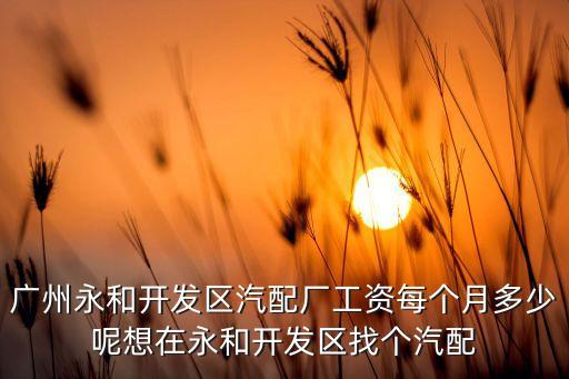 广州永和开发区汽配厂工资每个月多少呢想在永和开发区找个汽配
