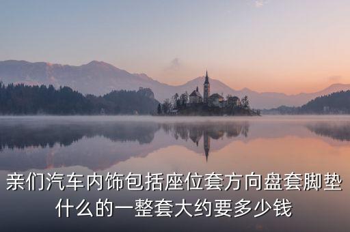 亲们汽车内饰包括座位套方向盘套脚垫什么的一整套大约要多少钱