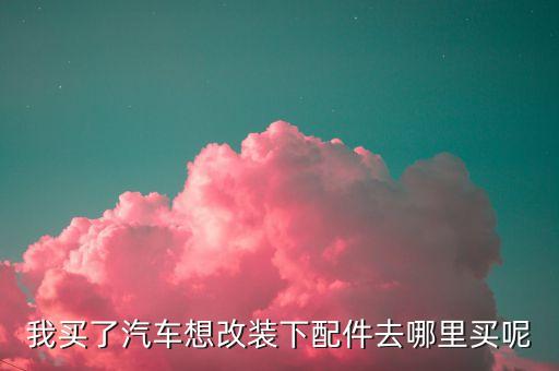 我买了汽车想改装下配件去哪里买呢