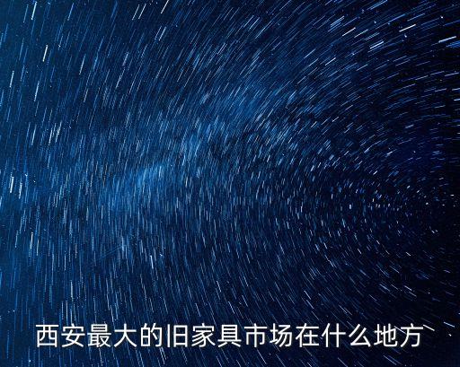 西安最大的家具市场在哪里，西安哪个家具城最大