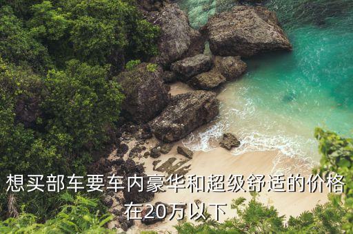 想买部车要车内豪华和超级舒适的价格在20万以下