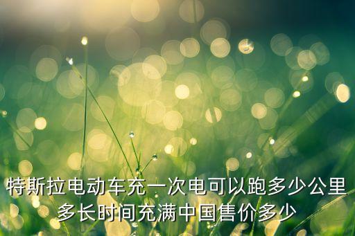 特斯拉电动车充一次电可以跑多少公里多长时间充满中国售价多少